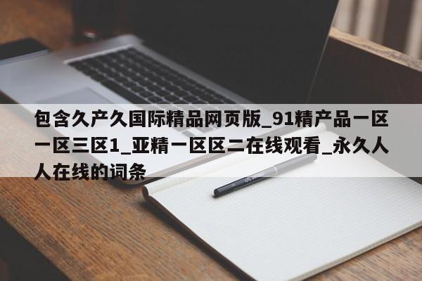 包含久产久国际精品网页版_91精产品一区一区三区1_亚精一区区二在线观看_永久人人在线的词条
