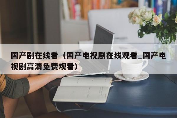 国产剧在线看(国产电视剧在线观看_国产电视剧高清免费观看)
