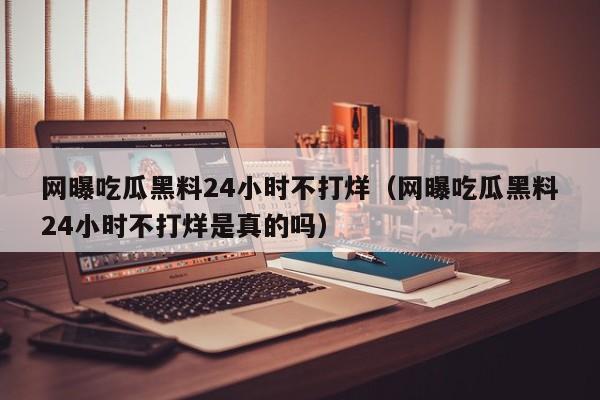 网曝吃瓜黑料24小时不打烊(网曝吃瓜黑料24小时不打烊是真的吗)