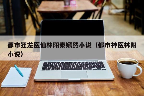 都市狂龙医仙林阳秦嫣然小说(都市神医林阳小说)