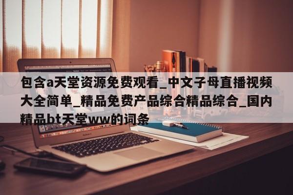 包含a天堂资源免费观看_中文子母直播视频大全简单_精品免费产品综合精品综合_国内精品bt天堂ww的词条