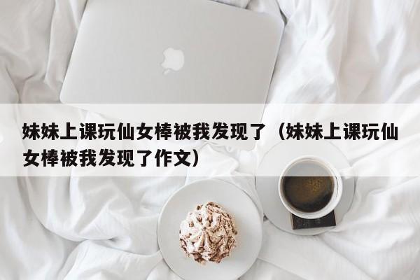 妹妹上课玩仙女棒被我发现了(妹妹上课玩仙女棒被我发现了作文)