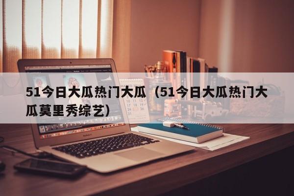 51今日大瓜热门大瓜(51今日大瓜热门大瓜莫里秀综艺)