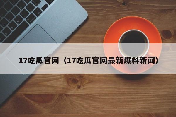 17吃瓜官网(17吃瓜官网最新爆料新闻)