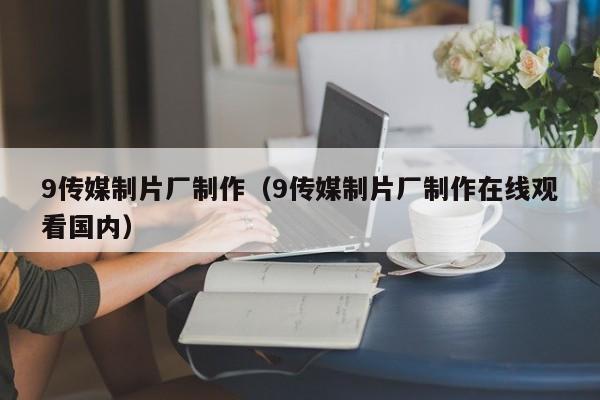 9传媒制片厂制作(9传媒制片厂制作在线观看国内)
